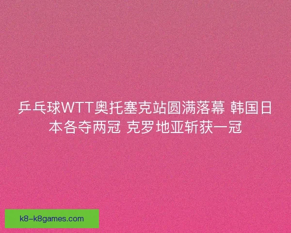乒乓球WTT奥托塞克站圆满落幕 韩国日本各夺两冠 克罗地亚斩获一冠